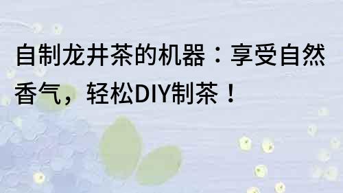 自制龍井茶的機器：享受自然香氣，輕松DIY制茶！
