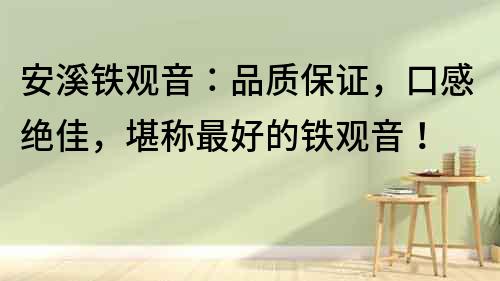 安溪鐵觀音：品質保證，口感絕佳，堪稱最好的鐵觀音！