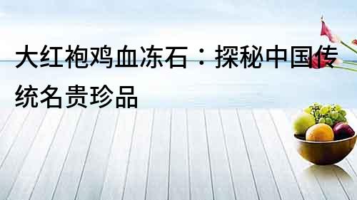 大紅袍雞血凍石：探秘中國(guó)傳統(tǒng)名貴珍品