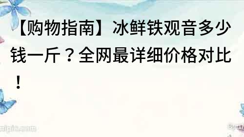 【購物指南】冰鮮鐵觀音多少錢一斤？全網最詳細價格對比！