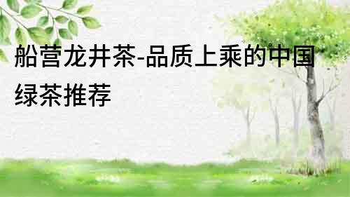 船營龍井茶-品質上乘的中國綠茶推薦