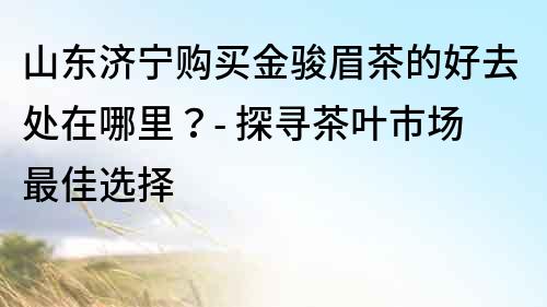 山東濟寧購買金駿眉茶的好去處在哪里？- 探尋茶葉市場最佳選擇