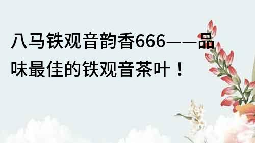 八馬鐵觀音韻香666——品味最佳的鐵觀音茶葉！