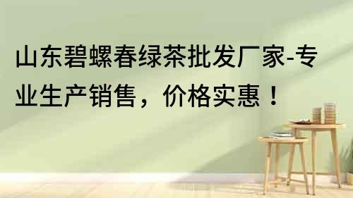 山東碧螺春綠茶批發廠家-專業生產銷售，價格實惠！