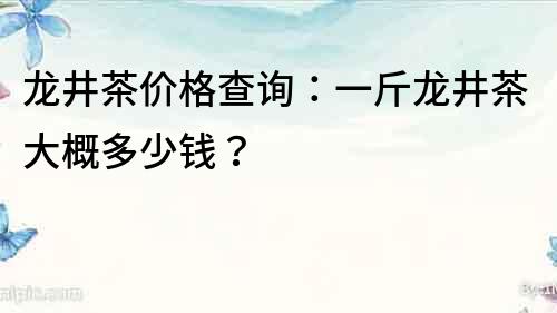 龍井茶價格查詢：一斤龍井茶大概多少錢？