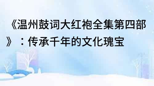 《溫州鼓詞大紅袍全集第四部》：傳承千年的文化瑰寶