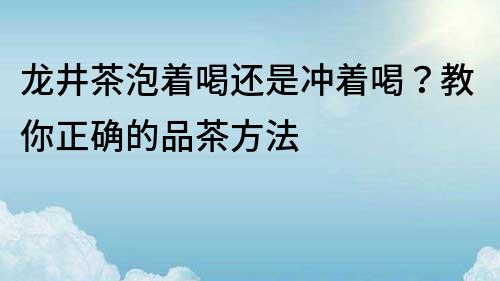 龍井茶泡著喝還是沖著喝？教你正確的品茶方法