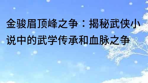 金駿眉頂峰之爭：揭秘武俠小說中的武學傳承和血脈之爭