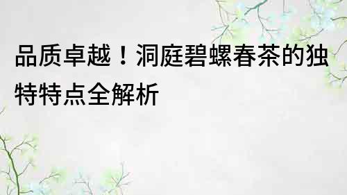 品質卓越!洞庭碧螺春茶的獨特特點全解析
