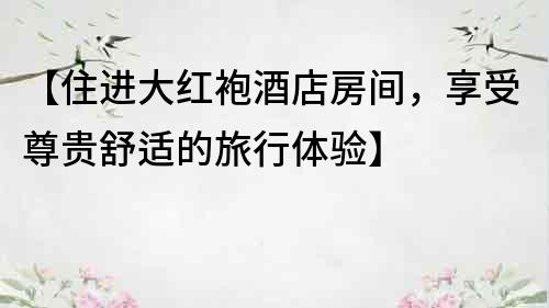 【住進大紅袍酒店房間，享受尊貴舒適的旅行體驗】