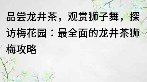 品嘗龍井茶，觀賞獅子舞，探訪梅花園：最全面的龍井茶獅梅攻略