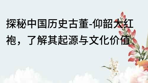 探秘中國歷史古董-仰韶大紅袍，了解其起源與文化價值