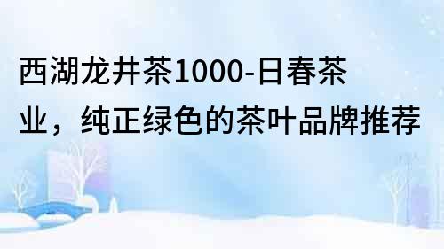 西湖龍井茶1000-日春茶業，純正綠色的茶葉品牌推薦