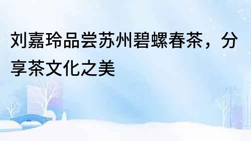 劉嘉玲品嘗蘇州碧螺春茶，分享茶文化之美