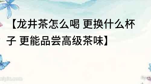 【龍井茶怎么喝 更換什么杯子 更能品嘗高級茶味】