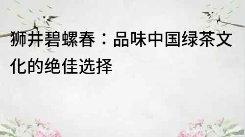 獅井碧螺春：品味中國(guó)綠茶文化的絕佳選擇