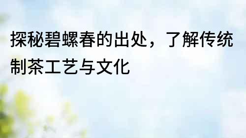 探秘碧螺春的出處，了解傳統(tǒng)制茶工藝與文化