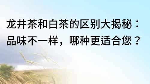 龍井茶和白茶的區(qū)別大揭秘：品味不一樣，哪種更適合您？
