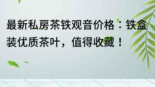 最新私房茶鐵觀音價格:鐵盒裝優質茶葉,值得收藏!