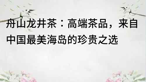 舟山龍井茶：高端茶品，來自中國最美海島的珍貴之選