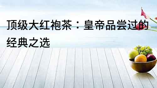 頂級大紅袍茶：皇帝品嘗過的經典之選
