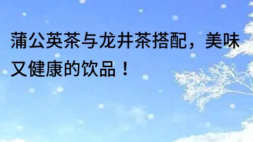 蒲公英茶與龍井茶搭配，美味又健康的飲品！