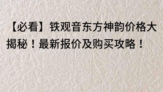 【必看】鐵觀音東方神韻價格大揭秘！最新報價及購買攻略！