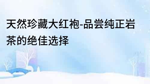 天然珍藏大紅袍-品嘗純正巖茶的絕佳選擇