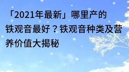 「2021年最新」哪里產(chǎn)的鐵觀音最好？鐵觀音種類及營養(yǎng)價值大揭秘