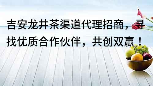 吉安龍井茶渠道代理招商，尋找優質合作伙伴，共創雙贏！
