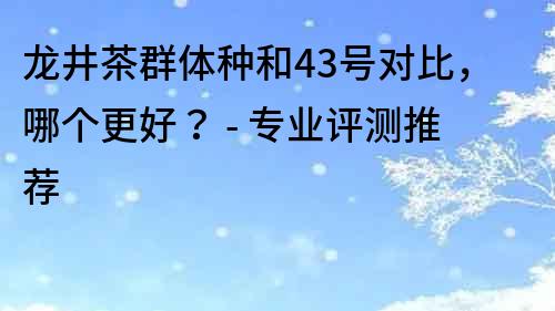 龍井茶群體種和43號對比，哪個更好？ - 專業評測推薦