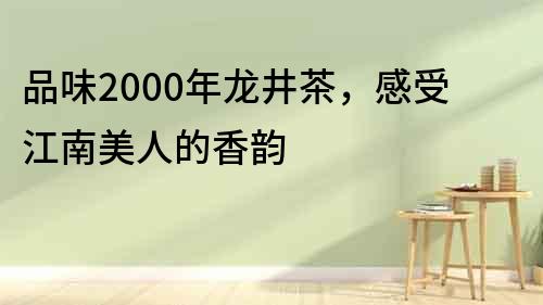 品味2000年龍井茶，感受江南美人的香韻