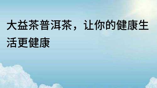 大益茶普洱茶，讓你的健康生活更健康