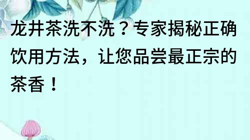 龍井茶洗不洗？專家揭秘正確飲用方法，讓您品嘗最正宗的茶香！