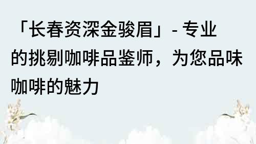 「長(zhǎng)春資深金駿眉」- 專業(yè)的挑剔咖啡品鑒師，為您品味咖啡的魅力