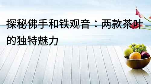 探秘佛手和鐵觀音：兩款茶葉的獨特魅力