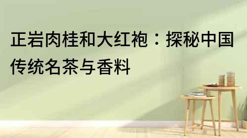 正巖肉桂和大紅袍：探秘中國傳統(tǒng)名茶與香料