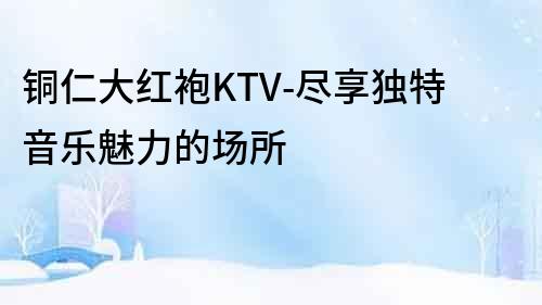 銅仁大紅袍KTV-盡享獨特音樂魅力的場所