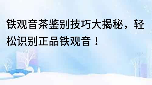鐵觀音茶鑒別技巧大揭秘，輕松識別正品鐵觀音！