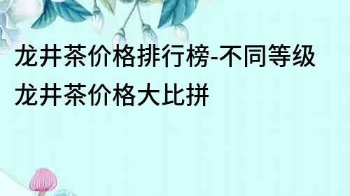 龍井茶價格排行榜-不同等級龍井茶價格大比拼