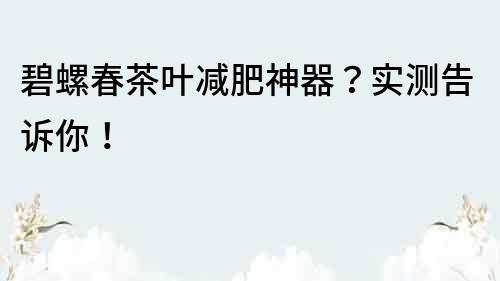 碧螺春茶葉減肥神器？實(shí)測(cè)告訴你！