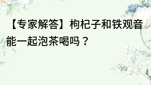 【專家解答】枸杞子和鐵觀音能一起泡茶喝嗎？