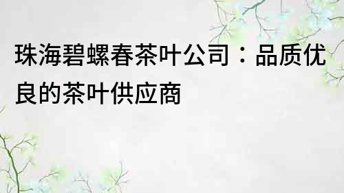 珠海碧螺春茶葉公司：品質(zhì)優(yōu)良的茶葉供應(yīng)商