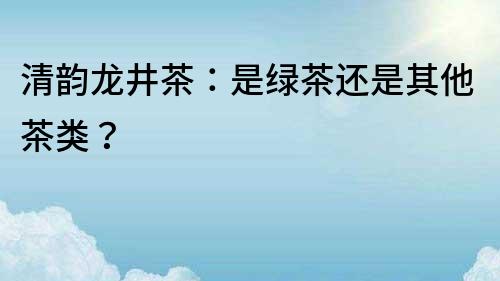清韻龍井茶：是綠茶還是其他茶類？