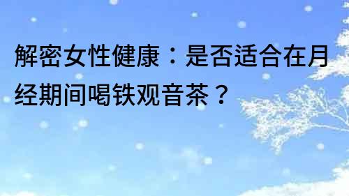 解密女性健康：是否適合在月經(jīng)期間喝鐵觀音茶？
