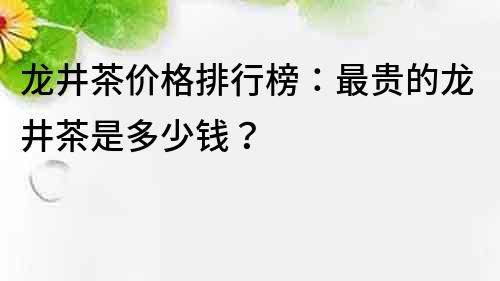 龍井茶價格排行榜：最貴的龍井茶是多少錢？