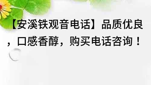 【安溪鐵觀音電話】品質優良，口感香醇，購買電話咨詢！