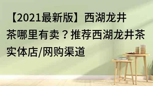 【2021最新版】西湖龍井茶哪里有賣？推薦西湖龍井茶實(shí)體店/網(wǎng)購渠道