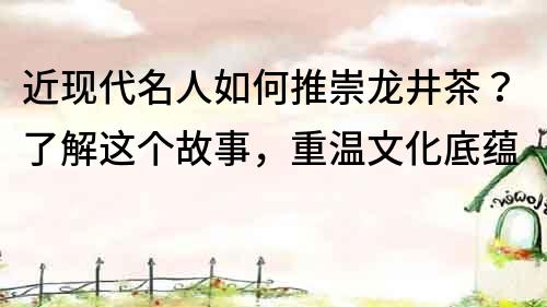 近現(xiàn)代名人如何推崇龍井茶？了解這個(gè)故事，重溫文化底蘊(yùn)