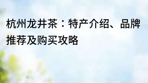 杭州龍井茶：特產(chǎn)介紹、品牌推薦及購買攻略